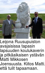 Leijona Ruusupuiston avajaisissa tapasin lapsuuden koulukaverin ja pitkaikaisen ystvn Matti Mikkosen Joensuusta. Kiitos Matti, ett tulit tapaamaan.